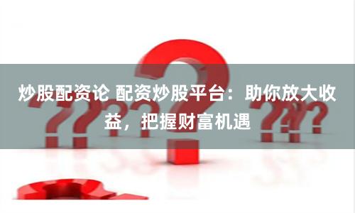 炒股配资论 配资炒股平台：助你放大收益，把握财富机遇