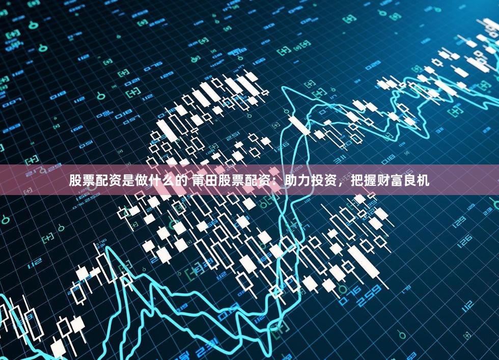 股票配资是做什么的 莆田股票配资：助力投资，把握财富良机