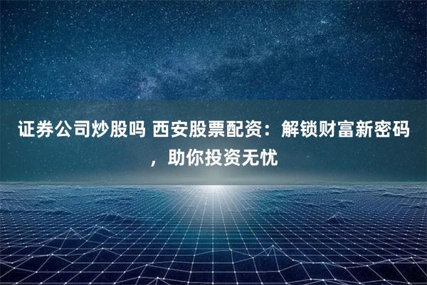 证券公司炒股吗 西安股票配资：解锁财富新密码，助你投资无忧