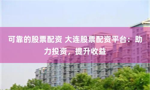 可靠的股票配资 大连股票配资平台：助力投资，提升收益