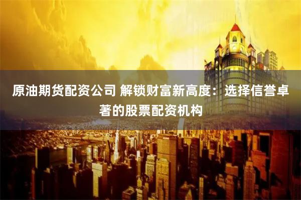 原油期货配资公司 解锁财富新高度：选择信誉卓著的股票配资机构