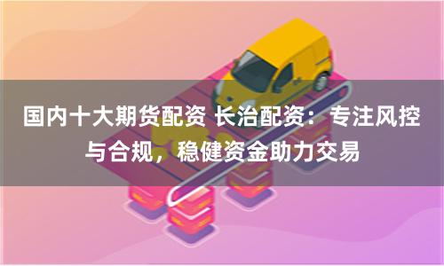 国内十大期货配资 长治配资：专注风控与合规，稳健资金助力交易