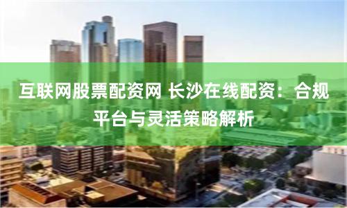 互联网股票配资网 长沙在线配资：合规平台与灵活策略解析