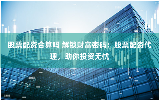 股票配资合算吗 解锁财富密码：股票配资代理，助你投资无忧