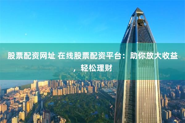 股票配资网址 在线股票配资平台：助你放大收益，轻松理财