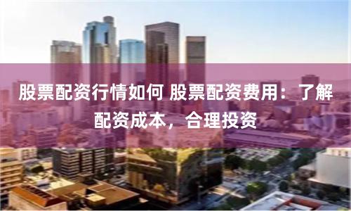 股票配资行情如何 股票配资费用：了解配资成本，合理投资