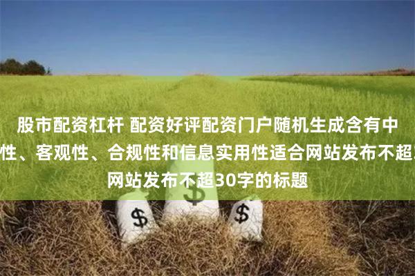 股市配资杠杆 配资好评配资门户随机生成含有中立性、权威性、客观性、合规性和信息实用性适合网站发布不超30字的标题